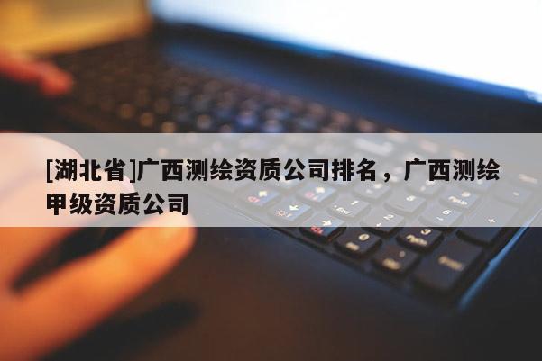 [湖北省]廣西測繪資質公司排名，廣西測繪甲級資質公司