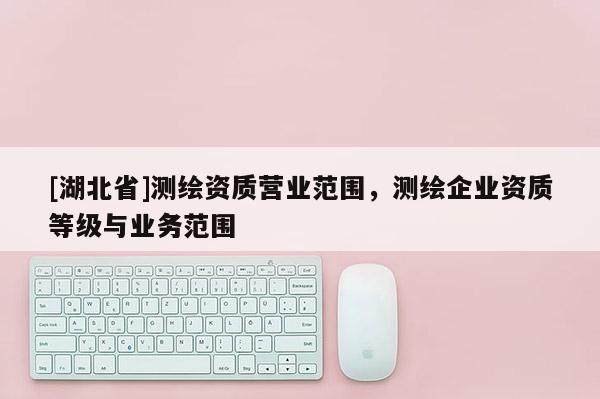 [湖北省]測繪資質(zhì)營業(yè)范圍，測繪企業(yè)資質(zhì)等級與業(yè)務(wù)范圍
