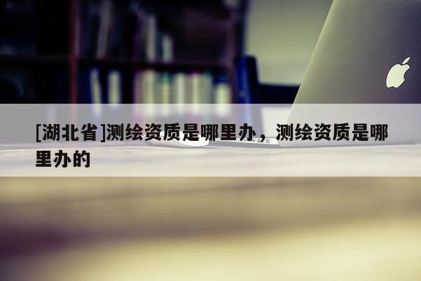 [湖北省]測繪資質(zhì)是哪里辦，測繪資質(zhì)是哪里辦的