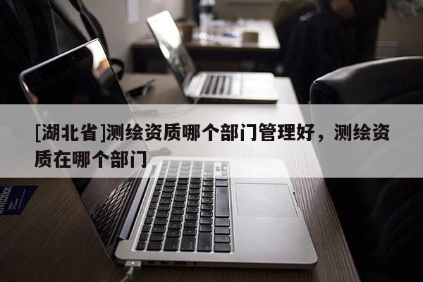 [湖北省]測(cè)繪資質(zhì)哪個(gè)部門(mén)管理好，測(cè)繪資質(zhì)在哪個(gè)部門(mén)
