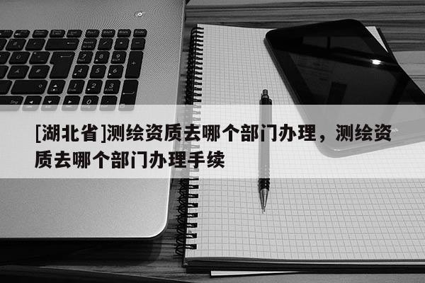 [湖北省]測繪資質(zhì)去哪個(gè)部門辦理，測繪資質(zhì)去哪個(gè)部門辦理手續(xù)