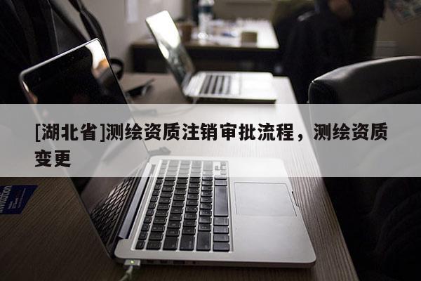 [湖北省]測繪資質注銷審批流程，測繪資質變更