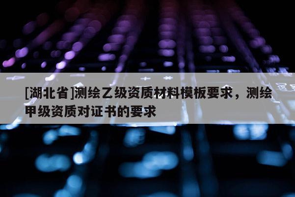 [湖北省]測繪乙級資質(zhì)材料模板要求，測繪甲級資質(zhì)對證書的要求