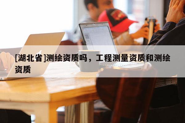 [湖北省]測繪資質嗎，工程測量資質和測繪資質