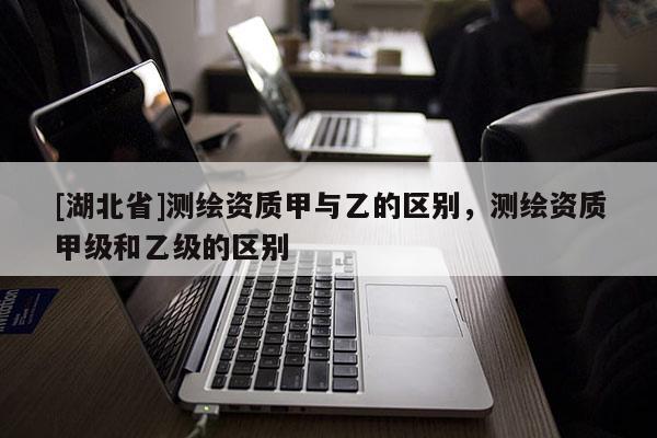 [湖北省]測繪資質甲與乙的區(qū)別，測繪資質甲級和乙級的區(qū)別