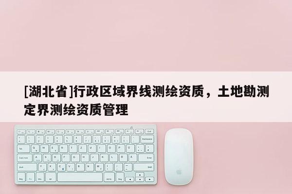 [湖北省]行政區(qū)域界線測繪資質(zhì)，土地勘測定界測繪資質(zhì)管理