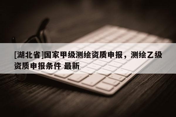 [湖北省]國家甲級測繪資質申報，測繪乙級資質申報條件 最新