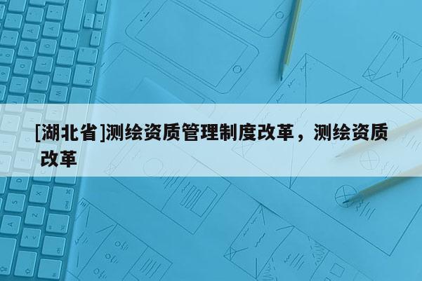 [湖北省]測(cè)繪資質(zhì)管理制度改革，測(cè)繪資質(zhì) 改革