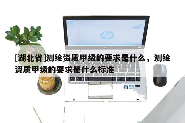[湖北省]測(cè)繪資質(zhì)甲級(jí)的要求是什么，測(cè)繪資質(zhì)甲級(jí)的要求是什么標(biāo)準(zhǔn)