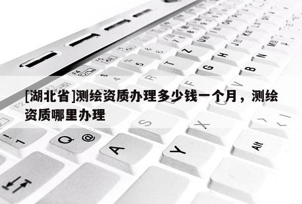[湖北省]測繪資質(zhì)辦理多少錢一個(gè)月，測繪資質(zhì)哪里辦理