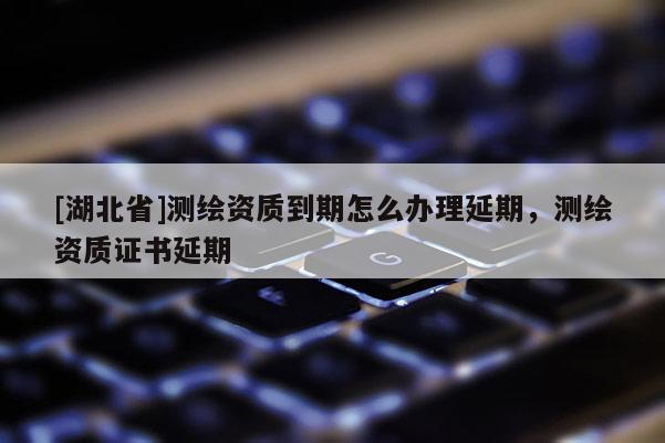 [湖北省]測繪資質(zhì)到期怎么辦理延期，測繪資質(zhì)證書延期