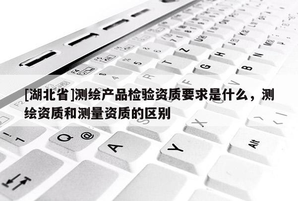 [湖北省]測(cè)繪產(chǎn)品檢驗(yàn)資質(zhì)要求是什么，測(cè)繪資質(zhì)和測(cè)量資質(zhì)的區(qū)別