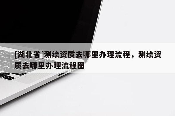 [湖北省]測繪資質去哪里辦理流程，測繪資質去哪里辦理流程圖