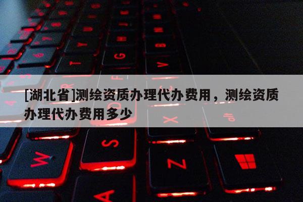 [湖北省]測繪資質(zhì)辦理代辦費用，測繪資質(zhì)辦理代辦費用多少