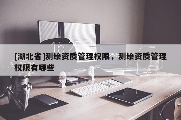 [湖北省]測(cè)繪資質(zhì)管理權(quán)限，測(cè)繪資質(zhì)管理權(quán)限有哪些