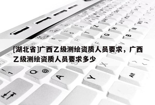 [湖北省]廣西乙級(jí)測(cè)繪資質(zhì)人員要求，廣西乙級(jí)測(cè)繪資質(zhì)人員要求多少