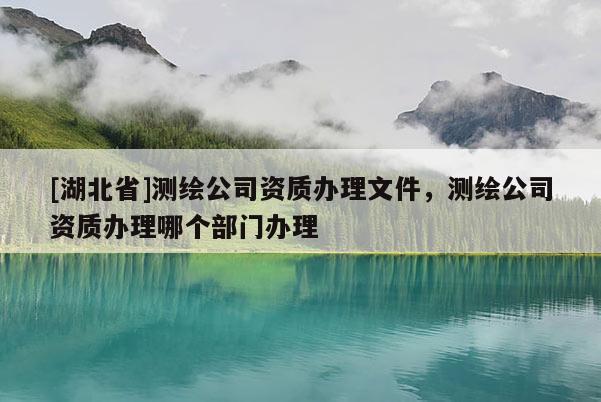 [湖北省]測繪公司資質辦理文件，測繪公司資質辦理哪個部門辦理