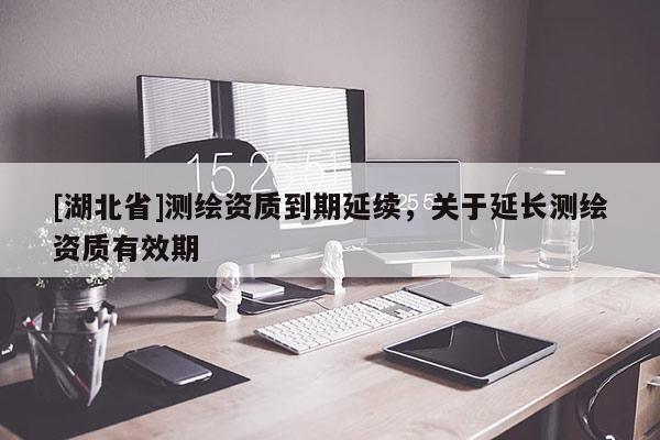 [湖北省]測繪資質(zhì)到期延續(xù)，關(guān)于延長測繪資質(zhì)有效期