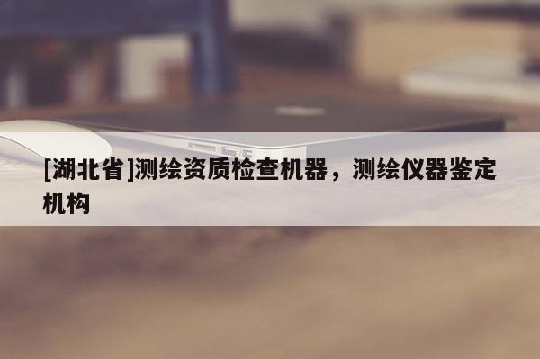[湖北省]測繪資質檢查機器，測繪儀器鑒定機構
