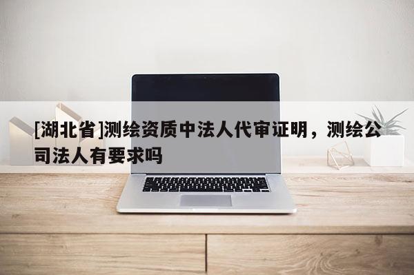 [湖北省]測繪資質中法人代審證明，測繪公司法人有要求嗎
