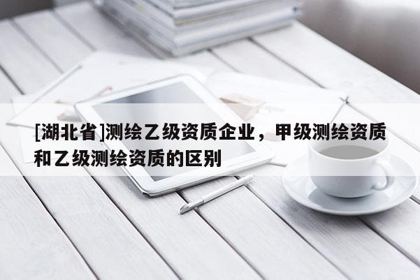 [湖北省]測(cè)繪乙級(jí)資質(zhì)企業(yè)，甲級(jí)測(cè)繪資質(zhì)和乙級(jí)測(cè)繪資質(zhì)的區(qū)別