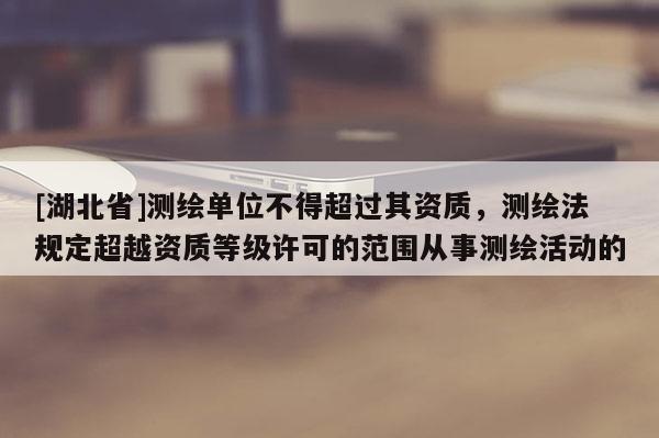 [湖北省]測繪單位不得超過其資質，測繪法規定超越資質等級許可的范圍從事測繪活動的