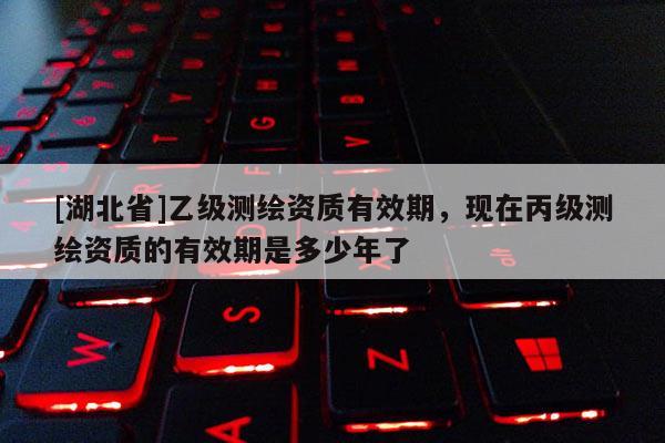 [湖北省]乙級(jí)測(cè)繪資質(zhì)有效期，現(xiàn)在丙級(jí)測(cè)繪資質(zhì)的有效期是多少年了