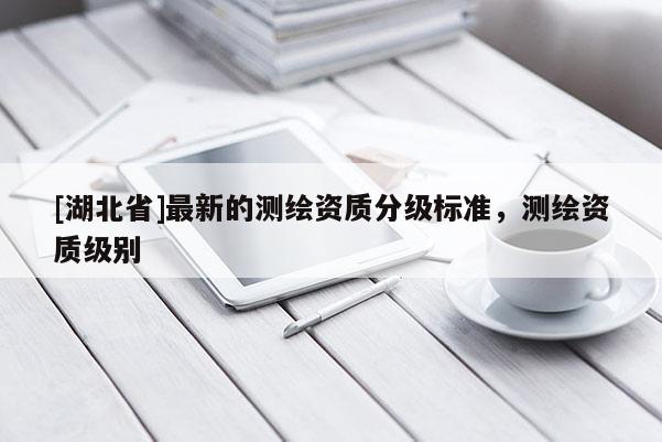 [湖北省]最新的測繪資質(zhì)分級標(biāo)準(zhǔn)，測繪資質(zhì)級別