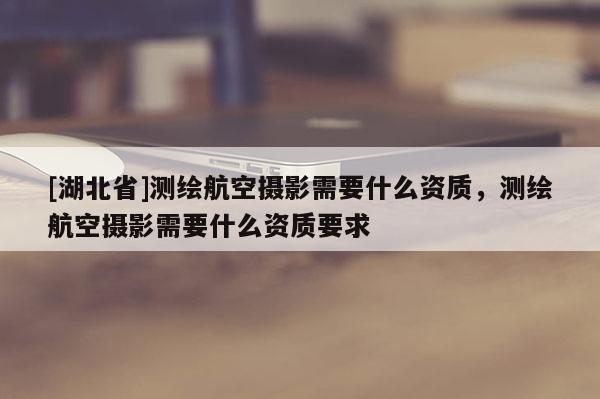 [湖北省]測繪航空攝影需要什么資質(zhì)，測繪航空攝影需要什么資質(zhì)要求