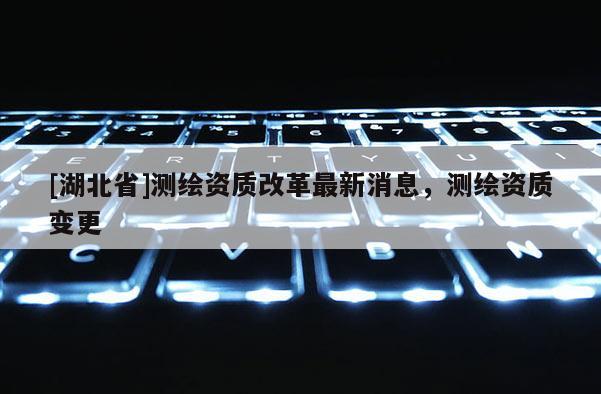 [湖北省]測繪資質(zhì)改革最新消息，測繪資質(zhì)變更