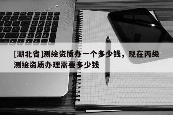 [湖北省]測繪資質(zhì)辦一個多少錢，現(xiàn)在丙級測繪資質(zhì)辦理需要多少錢