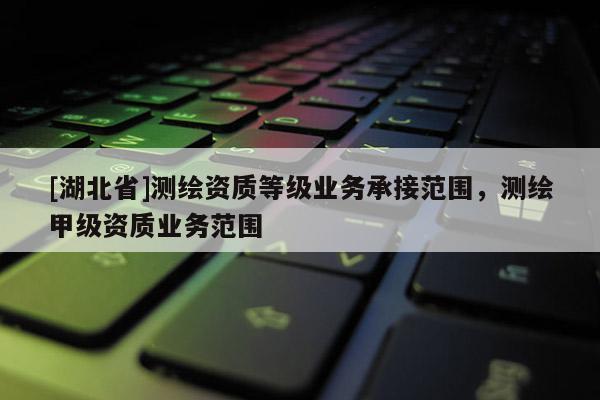 [湖北省]測繪資質等級業務承接范圍，測繪甲級資質業務范圍