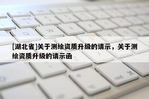 [湖北省]關(guān)于測(cè)繪資質(zhì)升級(jí)的請(qǐng)示，關(guān)于測(cè)繪資質(zhì)升級(jí)的請(qǐng)示函