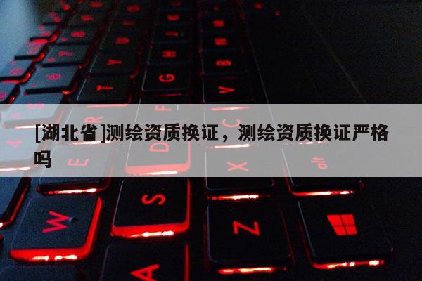[湖北省]測繪資質換證，測繪資質換證嚴格嗎