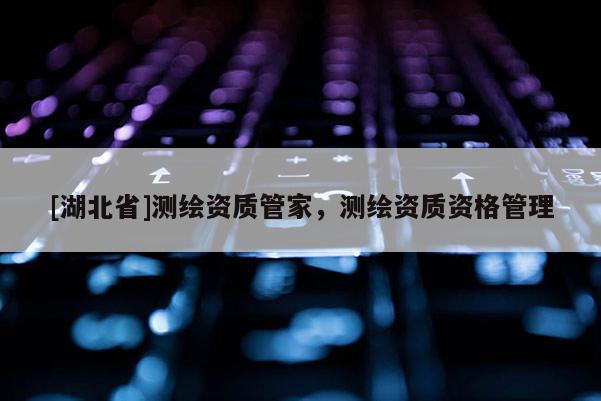 [湖北省]測(cè)繪資質(zhì)管家，測(cè)繪資質(zhì)資格管理