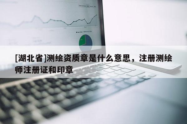 [湖北省]測繪資質章是什么意思，注冊測繪師注冊證和印章