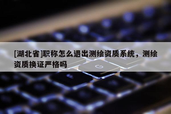 [湖北省]職稱怎么退出測繪資質系統，測繪資質換證嚴格嗎
