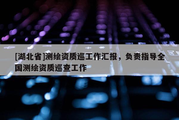 [湖北省]測(cè)繪資質(zhì)巡工作匯報(bào)，負(fù)責(zé)指導(dǎo)全國(guó)測(cè)繪資質(zhì)巡查工作