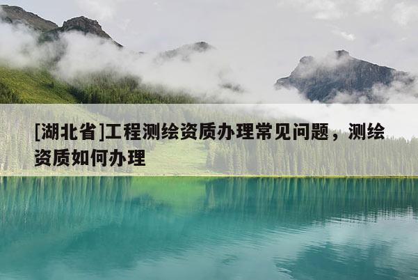 [湖北省]工程測繪資質辦理常見問題，測繪資質如何辦理