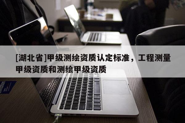 [湖北省]甲級測繪資質(zhì)認定標準，工程測量甲級資質(zhì)和測繪甲級資質(zhì)