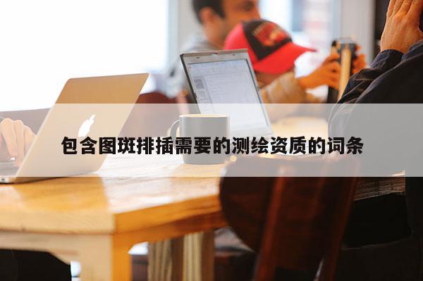 包含圖斑排插需要的測繪資質(zhì)的詞條