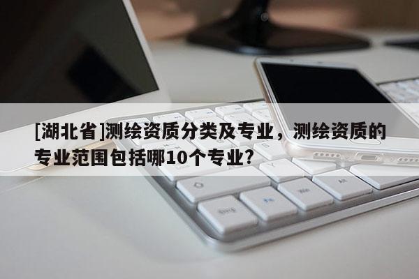 [湖北省]測繪資質分類及專業，測繪資質的專業范圍包括哪10個專業?