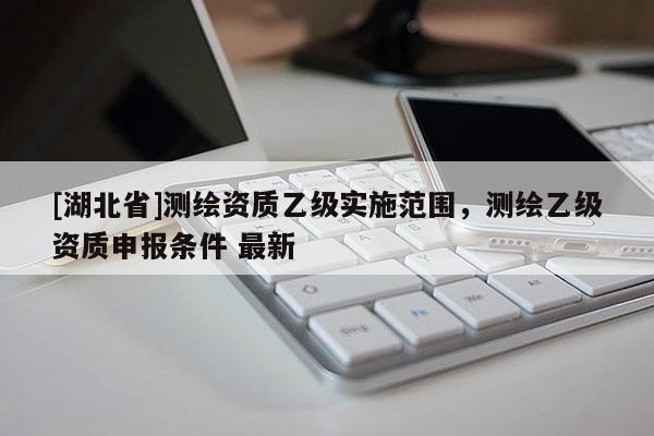 [湖北省]測繪資質(zhì)乙級實施范圍，測繪乙級資質(zhì)申報條件 最新