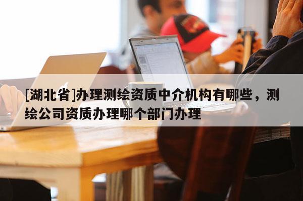 [湖北省]辦理測繪資質中介機構有哪些，測繪公司資質辦理哪個部門辦理