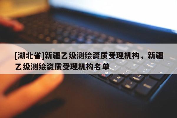 [湖北省]新疆乙級測繪資質受理機構，新疆乙級測繪資質受理機構名單