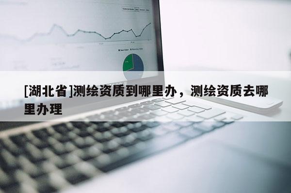 [湖北省]測繪資質到哪里辦，測繪資質去哪里辦理