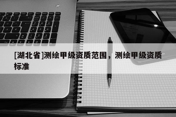 [湖北省]測繪甲級資質(zhì)范圍，測繪甲級資質(zhì)標(biāo)準(zhǔn)