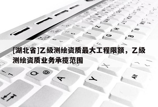 [湖北省]乙級測繪資質最大工程限額，乙級測繪資質業務承攬范圍