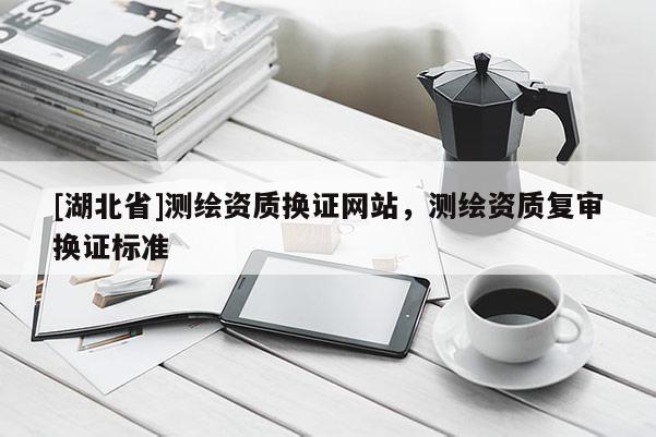 [湖北省]測繪資質換證網站，測繪資質復審換證標準