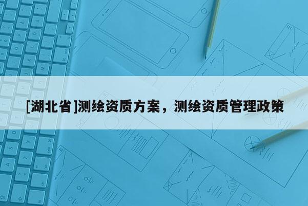[湖北省]測繪資質方案，測繪資質管理政策